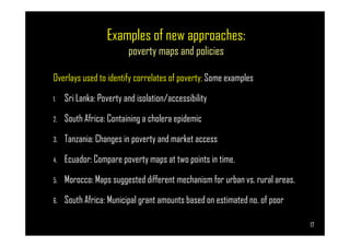 Examples of new approaches:
poverty maps and policies
Overlays used to identify correlates of poverty; Some examples
1. Sri Lanka: Poverty and isolation/accessibility
2. South Africa: Containing a cholera epidemic
Page 17
South Africa: Containing a cholera epidemic
3. Tanzania: Changes in poverty and market access
4. Ecuador: Compare poverty maps at two points in time.
5. Morocco: Maps suggested different mechanism for urban vs. rural areas.
6. South Africa: Municipal grant amounts based on estimated no. of poor
17
 