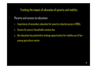 Tracking the impact of education of poverty and mobility
Poverty and access to education:
1. Importance of secondary education for poverty reduction grew in 1990s
2. Access for poorer households remains low
3. But education has potential to enlarge opportunities for mobility out of low
Page 18
3. But education has potential to enlarge opportunities for mobility out of low
paying agriculture sector.
18
 