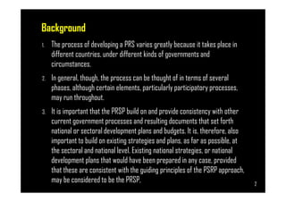 Background
1. The process of developing a PRS varies greatly because it takes place in
different countries, under different kinds of governments and
circumstances.
2. In general, though, the process can be thought of in terms of several
phases, although certain elements, particularly participatory processes,
may run throughout.
Page 2
may run throughout.
3. It is important that the PRSP build on and provide consistency with other
current government processes and resulting documents that set forth
national or sectoral development plans and budgets. It is, therefore, also
important to build on existing strategies and plans, as far as possible, at
the sectoral and national level. Existing national strategies, or national
development plans that would have been prepared in any case, provided
that these are consistent with the guiding principles of the PSRP approach,
may be considered to be the PRSP, 2
 