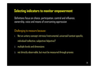 Selecting indicators to monitor empowerment
Definitions focus on choice, participation, control and influence,
ownership, voice and means of overcoming oppression
Challenging to measure because:
Not an unitary concept: intrinsic/instrumental, universal/context specific,
Page 20
1. Not an unitary concept: intrinsic/instrumental, universal/context specific,
individual/collective, subjective/objective?
2. multiple levels and dimensions
3. not directly observable, but must be measured through proxies
20
 