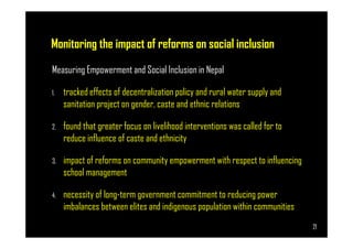 Monitoring the impact of reforms on social inclusion
Measuring Empowerment and Social Inclusion in Nepal
1. tracked effects of decentralization policy and rural water supply and
sanitation project on gender, caste and ethnic relations
2. found that greater focus on livelihood interventions was called for to
Page 21
2. found that greater focus on livelihood interventions was called for to
reduce influence of caste and ethnicity
3. impact of reforms on community empowerment with respect to influencing
school management
4. necessity of long-term government commitment to reducing power
imbalances between elites and indigenous population within communities
21
 