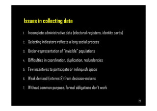 Issues in collecting data
1. Incomplete administrative data (electoral registers, identity cards)
2. Selecting indicators reflects a long social process
3. Under-representation of “invisible” populations
Page 22
4. Difficulties in coordination, duplication, redundancies
5. Few incentives to participate or relinquish space
6. Weak demand (interest?) from decision-makers
7. Without common purpose, formal obligations don’t work
22
 