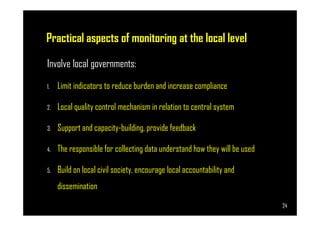 Practical aspects of monitoring at the local level
Involve local governments:
1. Limit indicators to reduce burden and increase compliance
2. Local quality control mechanism in relation to central system
Page 24
3. Support and capacity-building, provide feedback
4. The responsible for collecting data understand how they will be used
5. Build on local civil society, encourage local accountability and
dissemination
24
 