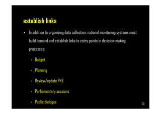 establish links
• In addition to organizing data collection, national monitoring systems must
build demand and establish links to entry points in decision-making
processes:
Budget
Page 25
Budget
Planning
Review/update PRS
Parliamentary sessions
Public dialogue 25
 