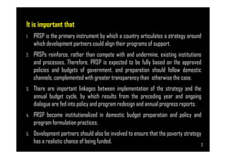 It is important that
1. PRSP is the primary instrument by which a country articulates a strategy around
which development partners could align their programs of support.
2. PRSPs reinforce, rather than compete with and undermine, existing institutions
and processes. Therefore, PRSP is expected to be fully based on the approved
policies and budgets of government, and preparation should follow domestic
channels, complemented with greater transparency than otherwise the case.
Page 3
channels, complemented with greater transparency than otherwise the case.
3. There are important linkages between implementation of the strategy and the
annual budget cycle, by which results from the preceding year and ongoing
dialogue are fed into policy and program redesign and annual progress reports.
4. PRSP become institutionalized in domestic budget preparation and policy and
program formulation practices.
5. Development partners should also be involved to ensure that the poverty strategy
has a realistic chance of being funded. 3
 