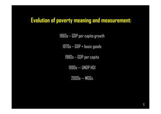 Evolution of poverty meaning and measurement:
1960s – GDP per capita growth
1970s – GDP + basic goods
1980s – GDP per capita
Page 6
1980s – GDP per capita
1990s -- UNDP HDI
2000s -- MDGs
6
 