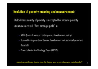 Evolution of poverty meaning and measurement:
Multidimensionality of poverty is accepted but income poverty
measures are still “first among equals” in:
• MDGs (main drivers of contemporary development policy)
Page 7
• MDGs (main drivers of contemporary development policy)
• Human Development and Gender Development Indices (widely used and
debated)
• Poverty Reduction Strategy Paper (PRSP)
adequate access & usage does not mean that the poor were served and everyone treated equally !? 7
 