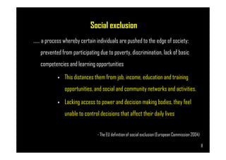 Social exclusion
…… a process whereby certain individuals are pushed to the edge of society;
prevented from participating due to poverty, discrimination, lack of basic
competencies and learning opportunities
• This distances them from job, income, education and training
Page 8
• This distances them from job, income, education and training
opportunities, and social and community networks and activities.
• Lacking access to power and decision making bodies, they feel
unable to control decisions that affect their daily lives
- The EU definition of social exclusion (European Commission 2004)
8
 