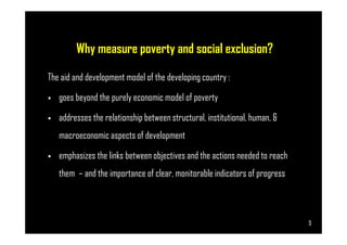 Why measure poverty and social exclusion?
The aid and development model of the developing country :
goes beyond the purely economic model of poverty
addresses the relationship between structural, institutional, human, &
Page 9
addresses the relationship between structural, institutional, human, &
macroeconomic aspects of development
emphasizes the links between objectives and the actions needed to reach
them – and the importance of clear, monitorable indicators of progress
9
 