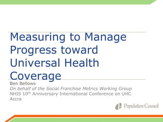 Measuring to Manage
Progress toward
Universal Health
Coverage

Ben Bellows
On behalf of the Social Franchise Metrics Working Group
NHIS 10th Anniversary International Conference on UHC
Accra

 