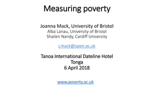 Measuring poverty
Joanna Mack, University of Bristol
Alba Lanau, University of Bristol
Shailen Nandy, Cardiff University
j.mack@open.ac.uk
Tanoa International Dateline Hotel
Tonga
6 April 2018
www.poverty.ac.uk
 