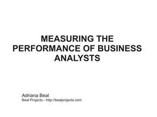 MEASURING THE
PERFORMANCE OF BUSINESS
       ANALYSTS



 Adriana Beal
 Beal Projects - http://bealprojects.com
 