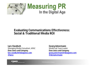 Evaluating Communications Effectiveness:
      Social & Traditional Media ROI


Lars Voedisch                                   Georg Ackermann
Managing Media Consultant, APAC                 Media Lab Team Leader
Dow Jones and Company                           Dow Jones and Company
lars.voedisch@dowjones.com                      georg.ackermann@dowjones.com
@larsv                                          @derackermann


                                  ©2010 Dow Jones & Company
 