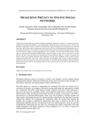 International Journal of Security, Privacy and Trust Management (IJSPTM) Vol 4, No 2, May 2015
DOI : 10.5121/ijsptm.2015.4201 1
MEASURING PRIVACY IN ONLINE SOCIAL
NETWORKS
Swathi Ananthula, Omar Abuzaghleh, Navya Bharathi Alla, Swetha Prabha
Chaganti, Pragna chowdary kaja, Deepthi Mogilineedi
Department Of Computer Science and Engineering, University Of Bridgeport
Bridgeport, USA
ABSTRACT
Online Social Networking has gained tremendous popularity amongst the masses. It is usual for the users
of Online Social Networks (OSNs) to share information with friends however they lose privacy. Privacy has
become an important concern in online social networks. Users are unaware of the privacy risks involved
when they share their sensitive information in the network.[1] One of the fundamental challenging issues is
measurement of privacy .It is hard for social networking sites and users to make and adjust privacy settings
to protect privacy without practical and effective way to quantify , measure and evaluate privacy. In this
paper, we discussed Privacy Index (PIDX) which is used to measure a user’s privacy exposure in a social
network. We have also described and calculated the Privacy Quotient (PQ) i.e. a metric to measure the
privacy of the user’s profile using the naive approach. [2] The users should be aware of their privacy
quotient and should know where they stand in the privacy measuring scale. At last we have proposed a
model that will ensure privacy in the unstructured data. It will utilize the Item Response Theory model to
measure the privacy leaks in the messages and text that is being posted by the users of the online social
networking sites.
KEYWORDS
Online Social Security (OSN), Privacy Measurement, Privacy Index
1. INTRODUCTION
Information diffusion consists of a process in which a new thought or activity spreads through
communication channels. Online Social Networks are the most used means for this nowadays [3].
Sociologists, marketers, and epidemiologists widely studied this area.
The OSN alludes to a network of independent IT consultants that utilize the network for an
assortment of purposes, for example, information sharing, publicizing new opportunities, finding
new companions. The OSN might likewise include companies that wish to make utilization of
the services given by the consultants. Clearly, such companies ought to have a selective access to
OSN resources. Hubs can likewise form smaller networks or groups. In the figure 1, the OSN is
characterized as a directed labeled graph, where every hub resembles a network member and
edges signify relationships between two separate members. Specifically, the initial hub of an edge
indicates the member who established the relationship, while the terminal hub signifies the
member who accepted to establish the relationship. Each edge is named by the sort of the
relationship established and the corresponding trust level, representing how much the user that
established the relationship trust the other user concerning that specific relationship. The OSN
model interpreted in the figure comprises of three companies i.e. C1, C2 and C3, whereas the
remaining hubs represent agents. [4]
 