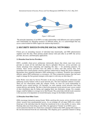 International Journal of Security, Privacy and Trust Management (IJSPTM) Vol 4, No 2, May 2015
2
Figure 1: OSN model
The principle importance of an OSN is to make relationships with different users and accomplish
such relationships for allocating resources of different nature. So, it is acknowledged that any
access control model for OSNs ought to be relation-ship based[5].
2. SECURITY ISSUES IN ONLINE SOCIAL NETWORKS
Clients give an astounding measure of individual data intentionally, and OSN administration
suppliers store this data .Three primary people interact with each other in an OSN: the service
provider, the users, and third-party applications.
2.1 Breaches from Service Providers:
OSN’s available client–server architecture intrinsically directs that clients must trust service
provider to ensure all the individual data they've uploaded. However, service providers can
clearly advantage from inspecting and imparting this data — for promoting purposes, for
instance. Since service providers have the ability to utilize such data anyway they wish,
researchers have raised genuine concerns and have endeavored to change this power imbalance.
Researchers have proposed alternative OSN architectures as defenses. Scientists have proposed
different option OSN architectures as resistances. [6] These proposition propose that end users
ought to manage the fine-grained strategies with respect to who may see their data.[7]
Some Works were done by Service Providers in the area of protecting private information and
enhancing security features with in social network sites. The most important solution is Locker.
There are two observations under this solution. Firstly, we must use social relationships to
describe access control policies. [8] Secondly, we must separate social networks from their
content delivery and sharing. The idea is that Lockr proposals social network users' access control
of their distribution data by hiding and mapping them into third-party storage. For example,
images could be hidden in a storage server like Picasa6. The central idea with the Lockr extension
is the necessity to be dependent on trusted third party storage for the hidden information.
2.2 Breaches from Other Users:
OSNs encourage interaction among friends. While satisfying this reason, service providers shield
clients' security from unsubstantiated access. As an exchange off, all major OSNs let a client's
friend get to the individual data the friend has transferred to his or her profile of course, while
blocking other users from doing as such. Here, the approach of "friends" in an OSN is just a
social connection that the two clients have consented to build in that OSN, paying little respect to
the real disconnected from the net relationship. This disparity gives a potential channel to taking
A
C3C2
E
F
C1 B
 
