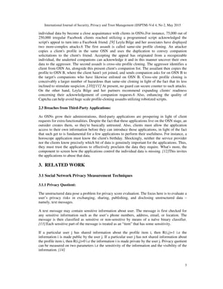 International Journal of Security, Privacy and Trust Management (IJSPTM) Vol 4, No 2, May 2015
3
individual data by become a close acquaintance with clients in OSNs.For instance, 75,000 out of
250,000 irregular Facebook clients reached utilizing a programmed script acknowledged the
script's appeal to turn into a Facebook friend. [9] Leyla Bilge and her associates have displayed
two more-complex attacks.6 The first assault is called same-site profile cloning. An attacker
copies a client's profile in the same OSN and uses the duplication to convey companion
solicitations to the client's friend. Accepting the appeal has originated from a recognizable
individual, the unalerted companions can acknowledge it and in this manner uncover their own
data to the aggressor. The second assault is cross-site profile cloning. The aggressor identifies a
client from OSN An, alongside this present client's companion list. The assailant then copies the
profile to OSN B, where the client hasn't yet joined, and sends companion asks for on OSN B to
the target's companions who have likewise enlisted on OSN B. Cross-site profile cloning is
conceivably a larger number of hazardous than same-site cloning in light of the fact that its less
inclined to stimulate suspicion. [10][11] At present, no guard can secure counter to such attacks.
On the other hand, Leyla Bilge and her partners recommend expanding clients' readiness
concerning their acknowledgement of companion requests.6 Also, enhancing the quality of
Captcha can help avoid huge scale profile-cloning assaults utilizing robotized scripts.
2.3 Breaches from Third-Party Applications:
As OSNs grow their administrations, third-party applications are prospering in light of client
requests for extra functionalities. Despite the fact that these applications live on the OSN stage, an
outsider creates them, so they're basically untrusted. Also, clients must allow the application
access to their own information before they can introduce those applications, in light of the fact
that such get to is fundamental for a few applications to perform their usefulness. For instance, a
horoscope application must know the client's birthday. Shockingly, neither the service provider
nor the clients know precisely which bit of data is genuinely important for the applications. Thus,
they must trust the applications to effectively proclaim the data they require. What's more, the
component to screen how the applications control the individual data is missing. [12]This invites
the applications to abuse that data.
3. RELATED WORK
3.1 Social Network Privacy Measurement Techniques
3.1.1 Privacy Quotient:
The unstructured data pose a problem for privacy score evaluation. The focus here is to evaluate a
user’s privacy risks in exchanging, sharing, publishing, and disclosing unstructured data –
namely, text messages.
A text message may contain sensitive information about user. The message is first checked for
any sensitive information such as the user’s phone numbers, address, email, or location. The
message is then classified as sensitive or non-sensitive by means of a naïve binary classifier.
[13].Each sensitive part of the message is treated as an “item” that has some sensitivity.
If a particular user j has shared information about the profile item i, then R(i,j)=1 i.e the
information i is made public by the user j. If a particular user j has not shared information about
the profile item i, then R(i,j)=0 i.e the information i is made private by the user j. Privacy quotient
can be measured on two parameters i.e the sensitivity of the information and the visibility of the
information. [14]
 