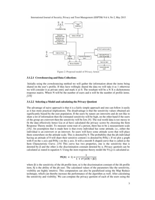 International Journal of Security, Privacy and Trust Management (IJSPTM) Vol 4, No 2, May 2015
5
Figure 2: Proposed model of Privacy Armor
3.1.2.1 Crowdsourcing and Data Collection:
Initially using the crowdsourcing method we will gather the information about the items being
shared on the user’s profile. If they have willingly shared the data we will take it as 1 otherwise
we will consider it as private entry and mark it as 0. The resultant will be a N X n dichotomous
response matrix. Where N will be the number of users and n will be the number of profile items.
[18]
3.1.2.2 Selecting a Model and calculating the Privacy Quotient
The advantage of naive approach is that it is a fairly simple approach and one can follow it easily
as it has more practical implications. The disadvantage is that the sensitivity values obtained are
significantly biased by the user population. If the users by nature are introverts and do not like to
share a lot of information then the estimated sensitivity will be high, on the other hand if the users
of the group are extrovert then the sensitivity will be low [9]. The real world data is too messy to
fit the data effectively hence Liu et al have calculated the privacy scores by choosing the Item
Response Theory model. To measure some trait of a person, there has to be a measurement scale
[16]. An assumption that is made here is that every individual has some attitude, i.e., either the
individual is an extrovert or an introvert. So users will have some attitude score that will place
them somewhere on the attitude scale. This is denoted by θ. The probability that the jth individual
having an attitude of θ will share their sensitive content i is denoted by P(θij ). If we plot a graph
with θ on the x axis and P(θij ) on the y axis. It will a smooth S shaped curve that is called as the
Item Characteristic Curve. [19] This curve has two properties, one is the sensitivity that is
denoted by β and the other is the discrimination constant denoted by α. Privacy quotient can be
calculated as stated in equation 4. Using the item response theory model the V(i,j) is calculated as
where βi is the sensitivity of the ith profile item, αi is the discrimination constant of the ith profile
item, θj is the ability of the jth user. The calculated values of the parameters like the sensitivity,
visibility are highly intuitive. This computation can also be parallelized using the Map Reduce
technique, which can thereby increase the performance of the algorithm as well. After calculating
the sensitivity and visibility. We can compute the privacy quotient of each of the users using the
 