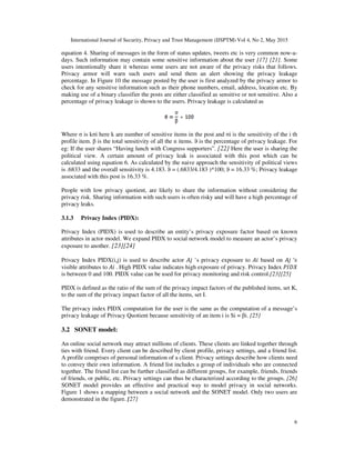 International Journal of Security, Privacy and Trust Management (IJSPTM) Vol 4, No 2, May 2015
6
equation 4. Sharing of messages in the form of status updates, tweets etc is very common now-a-
days. Such information may contain some sensitive information about the user [17] [21]. Some
users intentionally share it whereas some users are not aware of the privacy risks that follows.
Privacy armor will warn such users and send them an alert showing the privacy leakage
percentage. In Figure 10 the message posted by the user is first analyzed by the privacy armor to
check for any sensitive information such as their phone numbers, email, address, location etc. By
making use of a binary classifier the posts are either classified as sensitive or not sensitive. Also a
percentage of privacy leakage is shown to the users. Privacy leakage is calculated as
Where σ is kσi here k are number of sensitive items in the post and σi is the sensitivity of the i th
profile item. β is the total sensitivity of all the n items. ϑ is the percentage of privacy leakage. For
eg: If the user shares “Having lunch with Congress supporters”. [22] Here the user is sharing the
political view. A certain amount of privacy leak is associated with this post which can be
calculated using equation 6. As calculated by the naive approach the sensitivity of political views
is .6833 and the overall sensitivity is 4.183. ϑ = (.6833/4.183 )*100; ϑ = 16.33 %; Privacy leakage
associated with this post is 16.33 %.
People with low privacy quotient, are likely to share the information without considering the
privacy risk. Sharing information with such users is often risky and will have a high percentage of
privacy leaks.
3.1.3 Privacy Index (PIDX):
Privacy Index (PIDX) is used to describe an entity’s privacy exposure factor based on known
attributes in actor model. We expand PIDX to social network model to measure an actor’s privacy
exposure to another. [23][24]
Privacy Index PIDX(i,j) is used to describe actor ’s privacy exposure to based on ′
visible attributes to . High PIDX value indicates high exposure of privacy. Privacy Index
is between 0 and 100. PIDX value can be used for privacy monitoring and risk control.[23][25]
PIDX is defined as the ratio of the sum of the privacy impact factors of the published items, set K,
to the sum of the privacy impact factor of all the items, set I.
The privacy index PIDX computation for the user is the same as the computation of a message’s
privacy leakage of Privacy Quotient because sensitivity of an item i is Si = βi. [25]
3.2 SONET model:
An online social network may attract millions of clients. These clients are linked together through
ties with friend. Every client can be described by client profile, privacy settings, and a friend list.
A profile comprises of personal information of a client. Privacy settings describe how clients need
to convey their own information. A friend list includes a group of individuals who are connected
together. The friend list can be further classified as different groups, for example, friends, friends
of friends, or public, etc. Privacy settings can thus be characterized according to the groups. [26]
SONET model provides an effective and practical way to model privacy in social networks.
Figure 1 shows a mapping between a social network and the SONET model. Only two users are
demonstrated in the figure. [27]
 
