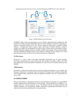 International Journal of Security, Privacy and Trust Management (IJSPTM) Vol 4, No 2, May 2015
7
Figure 3: SONET Model for Social Networks
In SONET model, clients are represented as actors. Profile is depicted by their attribute list. The
attributes are further extended with hidden data and virtual attributes. Friend list is depicted by a
degrees of separation function ℎ( , ) . Privacy settings are depicted by a attribute visibility
function ( , ) which gives back a numeric value to show that if a specific attribute is visible to
another actor. PIDX can accordingly be assessed to reflect a client's privacy presentation. Further,
SONET model also supports events, for example, attribute value changes, privacy settings update,
and friend add/delete. SONET model can be utilized to stimulate privacy changes in an social
network and assess privacy affect in case clients accounts are compromised.
3.3 PrivAware:
PrivAware is a tool to detect and report unintended information loss in social networks.
PrivAware calculated privacy score based on the total number of attributes visible to the third
party applications to the total number of attributes of a user. It does not consider sensitivity of an
attribute.
3.4Privometer
Privometer is used to measure the amount of sensitive information leakage in a user’s profile. The
leakage is indicated by a numerical value. The model of Privometer also considers substantially
more information that a potentially malicious application installed in the user’s friend realm can
access. [28]
4. CONCLUSION
Privacy measurement is a perplexing concern in social networks. In this paper, we cover SONET
model to support privacy measurement in social networks. [28] We propose to use PIDX(x, y) to
measure actor y ’s privacy exposure to x . We Measure Privacy by taking sensitivity and
visibility attributes in to consideration. SONET model gives experimental and efficient way for
online users and social networking sites to measure privacy.
 
