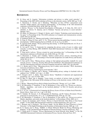 International Journal of Security, Privacy and Trust Management (IJSPTM) Vol 4, No 2, May 2015
8
REFERENCES
[1] R. Gross and A. Acquisti, “Information revelation and privacy in online social networks,” in
Proceedings of the 2005 ACM workshop on Privacy in the electronic society. ACM, 2005, pp. 71–80.
[2] L. Backstrom, C. Dwork, and J. Kleinberg, “Wherefore art thou r3579x?: anonymized social
networks, hidden patterns, and structural steganography,” in Proceedings of the 16th international
conference on World Wide Web. ACM, 2007, pp. 181–190.
[3] J. DeCew, “Privacy,” in The Stanford Encyclopedia of Philosophy, E. N. Zalta, Ed., 2012. [4] Y.
Altshuler, Y. Elovici, N. Aharony, and A. Pentland, “Security and privacy in social networks.”
Springer, 2013.
[4] M. Huber, M. Mulazzani, E. Weippl, G. Kitzler, and S. Goluch, “Exploiting social networking sites
for spam,” in Proceedings of the 17th ACM conference on Computer and communications security.
ACM, 2010, pp. 693–695.
[5] P. Gundecha and H. Liu, “Mining social media: A brief introduction.”
[6] B. Fung, K. Wang, R. Chen, and P. S. Yu, “Privacy-preserving data publishing: A survey of recent
developments,” ACM Computing Surveys (CSUR), vol. 42, no. 4, p. 14, 2010.
[7] R. Agrawal and R. Srikant, “Privacy-preserving data mining,” in ACM Sigmod Record, vol. 29, no. 2.
ACM, 2000, pp. 439–450.
[8] K. Liu and E. Terzi, “A framework for computing the privacy scores of users in online social
networks,” in Data Mining, 2009. ICDM’09. Ninth IEEE International Conference on. IEEE, 2009,
pp. 288–297.
[9] L. Fang and K. LeFevre, “Privacy wizards for social networking sites,” in Proceedings of the 19th
international conference on World wide web. ACM, 2010, pp. 351–360.
[10] A. Braunstein, L. Granka, and J. Staddon, “Indirect content privacy surveys: measuring privacy
without asking about it,” in Proceedings of the Seventh Symposium on Usable Privacy and Security.
ACM, 2011, p. 15.
[11] S. Guo and K. Chen, “Mining privacy settings to find optimal privacyutility tradeoffs for social
network services,” in Privacy, Security, Risk and Trust (PASSAT), 2012 International Conference on
and 2012 International Confernece on Social Computing (SocialCom). IEEE, 2012, pp. 656–665.
[12] J. L. Becker and H. Chen, “Measuring privacy risk in online social networks,” Ph.D. dissertation,
University of California, Davis, 2009.
[13] J. Anderson, “Privacy engineering for social networks,” 2013.
[14] H. R. Lipford, A. Besmer, and J. Watson, “Understanding privacy settings in facebook with an
audience view.” UPSEC, vol. 8, pp. 1– 8, 2008.
[15] F. Drasgow and C. L. Hulin, “Item response theory,” Handbook of industrial and organizational
psychology, vol. 1, pp. 577–636, 1990.
[16] H. Mao, X. Shuai, and A. Kapadia, “Loose tweets: an analysis of privacy leaks on twitter,” in
Proceedings of the 10th annual ACM workshop on Privacy in the electronic society. ACM, 2011, pp.
1–12.
[17] J. Becker, “Measuring Privacy Risk in Online Social Networks,” Design, vol. 2, p. 8, 2009.
[18] E. M. Maximilien, T. Grandison, T. Sun, D. Richardson, S. Guo, and K. Liu, “Privacy-as-a-Service :
Models , algorithms , and results on the facebook platform,” in Web 2.0 Security and privacy
workshop, 2009.
[19] K. U. N. Liu, “A Framework for Computing the Privacy Scores of Users in Online Social Networks,”
Knowl. Discov. Data, vol. 5, no. 1, pp. 1–30, 2010.
[20] N. Talukder, M. Ouzzani, A. K. Elmagarmid, H. Elmeleegy, and M. Yakout, Privometer: Privacy
protection in social networks, vol. 1, no. 2. VLDB Endowment, 2010, pp. 141–150.
[21] E. M. Maximilien, T. Grandison, T. Sun, D. Richardson, S. Guo, and K. Liu, “Privacy-as-a-service:
Models, algorithms, and results on the facebook platform,” in Proceedings of Web, 2009, vol. 2.
[22] C. Akcora, B. Carminati, and E. Ferrari, “Privacy in Social Networks: How Risky is Your Social
Graph?,” in 2012 IEEE 28th International Conference on Data Engineering, 2012, pp. 9–19.
[23] J. Bonneau and S. Priebusch, “The Privacy Jungle : On the Market for Data Protection in Social
Networks,” in The Eighth Workshop on the Economics of Information Security, 2009, pp. 1–45.
[24] R. N. Kumar and Y. Wang, “SONET: A SOcial NETwork Model for Privacy Monitoring and
Ranking,” in The 2nd International Workshop on Network Forensics, Security and Privacy, 2013.
[25] Y. Wang and R. N. Kumar, “Privacy Measurement for Social Network Actor Model,” in The 5th
ASE/IEEE International Conference on Information Privacy, Security, Risk and Trust, 2013.
 