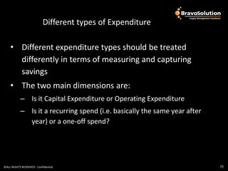 Different types of Expenditure

    • Different expenditure types should be treated
      differently in terms of measuring and capturing
      savings
    • The two main dimensions are:
           – Is it Capital Expenditure or Operating Expenditure
           – Is it a recurring spend (i.e. basically the same year after
             year) or a one-off spend?




©ALL RIGHTS RESERVED - Confidential                                        11
 