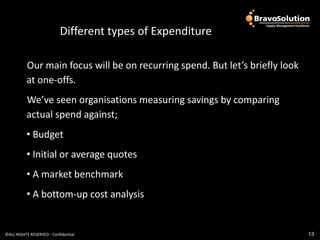 Different types of Expenditure

          Our main focus will be on recurring spend. But let’s briefly look
          at one-offs.
          We’ve seen organisations measuring savings by comparing
          actual spend against;
          • Budget
          • Initial or average quotes
          • A market benchmark
          • A bottom-up cost analysis


©ALL RIGHTS RESERVED - Confidential                                           13
 