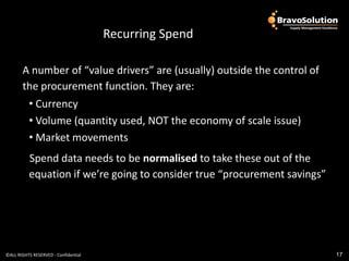 Look at some examples
                                       Recurring Spend

       A number of “value drivers” are (usually) outside the control of
       the procurement function. They are:
          • Currency
          • Volume (quantity used, NOT the economy of scale issue)
          • Market movements
          Spend data needs to be normalised to take these out of the
          equation if we’re going to consider true “procurement savings”




©ALL RIGHTS RESERVED - Confidential                                        17
 
