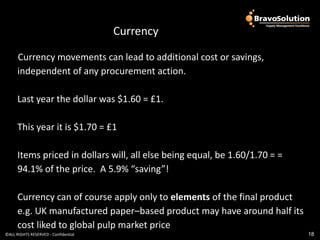 Currency

      Currency movements can lead to additional cost or savings,
      independent of any procurement action.

      Last year the dollar was $1.60 = £1.

      This year it is $1.70 = £1

      Items priced in dollars will, all else being equal, be 1.60/1.70 = =
      94.1% of the price. A 5.9% “saving”!

      Currency can of course apply only to elements of the final product
      e.g. UK manufactured paper–based product may have around half its
      cost liked to global pulp market price
©ALL RIGHTS RESERVED - Confidential                                          18
 