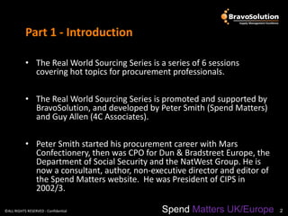 Part 1 - Introduction

           • The Real World Sourcing Series is a series of 6 sessions
             covering hot topics for procurement professionals.

           • The Real World Sourcing Series is promoted and supported by
             BravoSolution, and developed by Peter Smith (Spend Matters)
             and Guy Allen (4C Associates).

           • Peter Smith started his procurement career with Mars
             Confectionery, then was CPO for Dun & Bradstreet Europe, the
             Department of Social Security and the NatWest Group. He is
             now a consultant, author, non-executive director and editor of
             the Spend Matters website. He was President of CIPS in
             2002/3.

©ALL RIGHTS RESERVED - Confidential             Spend Matters UK/Europe       2
 
