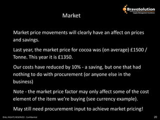 OGC PCR Output
                                         Market

          Market price movements will clearly have an affect on prices
          and savings.
          Last year, the market price for cocoa was (on average) £1500 /
          Tonne. This year it is £1350.
          Our costs have reduced by 10% - a saving, but one that had
          nothing to do with procurement (or anyone else in the
          business)
          Note - the market price factor may only affect some of the cost
          element of the item we’re buying (see currency example).
          May still need procurement input to achieve market pricing!
©ALL RIGHTS RESERVED - Confidential                                         20
 