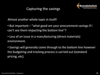 Part 3 – What Should We
                                      Capturing the savings

         Almost another whole topic in itself!
         • But important – “what good are your procurement savings if I
         can’t see them impacting the bottom line”?
         • Less of an issue in a manufacturing (direct materials)
         environment.
         • Savings will generally come through to the bottom line however
         the budgeting and tracking process is carried out (standard
         pricing, etc).



©ALL RIGHTS RESERVED - Confidential                                         26
 
