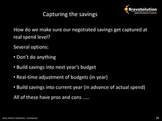 People
                                      Capturing the savings

          How do we make sure our negotiated savings get captured at
          real spend level?
           Several options:
          • Don’t do anything
          • Build savings into next year’s budget
          • Real-time adjustment of budgets (in year)
          • Build savings into current year (in advance of actual spend)
           All of these have pros and cons .....


©ALL RIGHTS RESERVED - Confidential                                        28
 