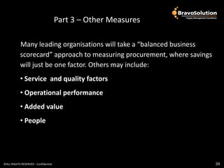 Part 3 – Other Measures

           Many leading organisations will take a “balanced business
           scorecard” approach to measuring procurement, where savings
           will just be one factor. Others may include:
           • Service and quality factors
           • Operational performance
           • Added value
           • People




©ALL RIGHTS RESERVED - Confidential                                      29
 