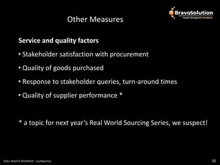Governance
                                      Other Measures

           Service and quality factors
          • Stakeholder satisfaction with procurement
          • Quality of goods purchased
          • Response to stakeholder queries, turn-around times
          • Quality of supplier performance *


           * a topic for next year’s Real World Sourcing Series, we suspect!




©ALL RIGHTS RESERVED - Confidential                                            30
 