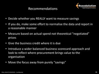 Recommendations key
                                      Conclusions and

      • Decide whether you REALLY want to measure savings
      • If you do, make some effort to normalise the data and report in
        a reasonable manner
      • Measure based on actual spend not theoretical “negotiated”
        prices
      • Give the business credit where it is due
      • Introduce a wider balanced business scorecard approach and
        look to reflect where procurement brings value to the
        organisation
      • Move the focus away from purely “savings”

©ALL RIGHTS RESERVED - Confidential                                       36
 