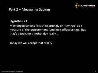 Part 2 – Measuring Savings


             Hypothesis 1
             Most organisations focus too strongly on “savings” as a
             measure of the procurement function’s effectiveness. But
             that’s a topic for another day really...

             Today we will accept that reality




©ALL RIGHTS RESERVED - Confidential                                     4
 