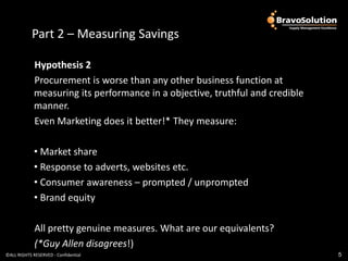Part 2 – Measuring Savings

             Hypothesis 2
             Procurement is worse than any other business function at
             measuring its performance in a objective, truthful and credible
             manner.
             Even Marketing does it better!* They measure:

             • Market share
             • Response to adverts, websites etc.
             • Consumer awareness – prompted / unprompted
             • Brand equity

             All pretty genuine measures. What are our equivalents?
             (*Guy Allen disagrees!)
©ALL RIGHTS RESERVED - Confidential                                            5
 
