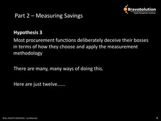 Part 2 – Measuring Savings

          Hypothesis 3
          Most procurement functions deliberately deceive their bosses
          in terms of how they choose and apply the measurement
          methodology

           There are many, many ways of doing this.

           Here are just twelve......




©ALL RIGHTS RESERVED - Confidential                                      6
 