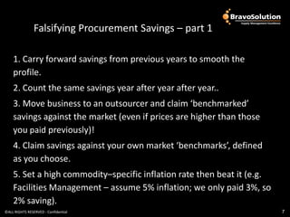 Falsifying Procurement Savings – part 1

    1. Carry forward savings from previous years to smooth the
    profile.
    2. Count the same savings year after year after year..
    3. Move business to an outsourcer and claim ‘benchmarked’
    savings against the market (even if prices are higher than those
    you paid previously)!
    4. Claim savings against your own market ‘benchmarks’, defined
    as you choose.
    5. Set a high commodity–specific inflation rate then beat it (e.g.
    Facilities Management – assume 5% inflation; we only paid 3%, so
    2% saving).
©ALL RIGHTS RESERVED - Confidential                                      7
 