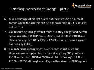Falsifying Procurement Savings – part 2

    6. Take advantage of market prices naturally reducing e.g. most
       technology (although this can be a genuine ‘saving’, it is passive,
       not active.)
    7. Claim sourcing savings even if more quantity bought and overall
       spend rises (buy 1100 PCs at £800 instead of 800 at £1000 and
       claim a ‘saving’ of 1100 x £200 = £220K although overall spend
       has risen by £80K).
    8. Claim demand management savings even if unit price and
       therefore overall spend has increased (e.g. buy 800 printers at
       £1100 rather than 1000 at £800 and claim a ‘saving’ of 200 x
       £1100 = £220K although overall spend has risen by £80K again!)

©ALL RIGHTS RESERVED - Confidential                                          8
 