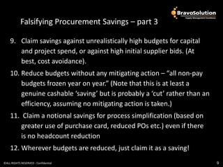 Falsifying Procurement Savings – part 3

    9. Claim savings against unrealistically high budgets for capital
       and project spend, or against high initial supplier bids. (At
       best, cost avoidance).
    10. Reduce budgets without any mitigating action – “all non-pay
        budgets frozen year on year.” (Note that this is at least a
        genuine cashable ‘saving’ but is probably a ‘cut’ rather than an
        efficiency, assuming no mitigating action is taken.)
    11. Claim a notional savings for process simplification (based on
        greater use of purchase card, reduced POs etc.) even if there
        is no headcount reduction
    12. Wherever budgets are reduced, just claim it as a saving!
©ALL RIGHTS RESERVED - Confidential                                        9
 