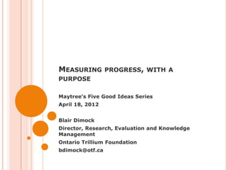 MEASURING PROGRESS, WITH A
PURPOSE

Maytree’s Five Good Ideas Series
April 18, 2012


Blair Dimock
Director, Research, Evaluation and Knowledge
Management
Ontario Trillium Foundation
bdimock@otf.ca
 