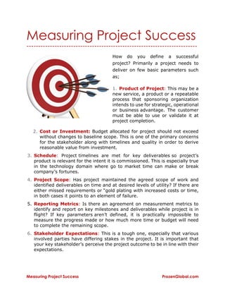 Measuring Project Success ProzenGlobal.com
Measuring Project Success
-------------------------------------------------------------------------
How do you define a successful
project? Primarily a project needs to
deliver on few basic parameters such
as;
1. Product of Project: This may be a
new service, a product or a repeatable
process that sponsoring organization
intends to use for strategic, operational
or business advantage. The customer
must be able to use or validate it at
project completion.
2. Cost or Investment: Budget allocated for project should not exceed
without changes to baseline scope. This is one of the primary concerns
for the stakeholder along with timelines and quality in order to derive
reasonable value from investment.
3. Schedule: Project timelines are met for key deliverables so project’s
product is relevant for the intent it is commissioned. This is especially true
in the technology domain where go to market time can make or break
company’s fortunes.
4. Project Scope: Has project maintained the agreed scope of work and
identified deliverables on time and at desired levels of utility? If there are
either missed requirements or “gold plating with increased costs or time,
in both cases it points to an element of failure.
5. Reporting Metrics: Is there an agreement on measurement metrics to
identify and report on key milestones and deliverables while project is in
flight? If key parameters aren’t defined, it is practically impossible to
measure the progress made or how much more time or budget will need
to complete the remaining scope.
6. Stakeholder Expectations: This is a tough one, especially that various
involved parties have differing stakes in the project. It is important that
your key stakeholder’s perceive the project outcome to be in line with their
expectations.
 