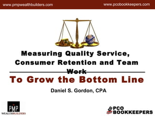 Measuring Quality Service,  Consumer Retention and Team Work www.pcobookkeepers.com To Grow the Bottom Line Daniel S. Gordon, CPA www.pmpwealthbuilders.com 