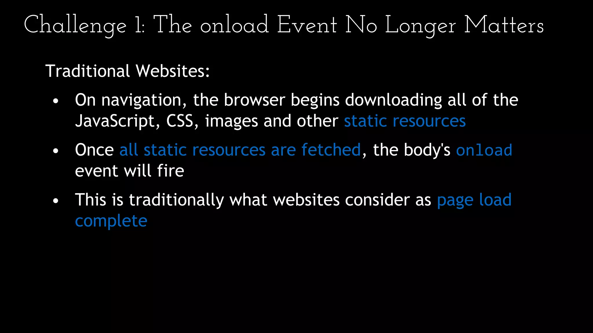 Challenge 1: The onload Event No Longer Matters
Traditional Websites:
• On navigation, the browser begins downloading all of the
JavaScript, CSS, images and other static resources
• Once all static resources are fetched, the body's onload
event will fire
• This is traditionally what websites consider as page load
complete
 