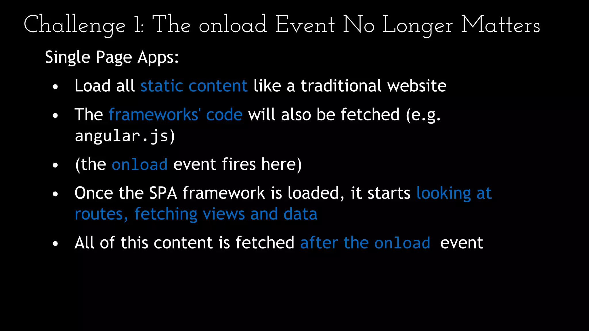 Challenge 1: The onload Event No Longer Matters
Single Page Apps:
• Load all static content like a traditional website
• The frameworks' code will also be fetched (e.g.
angular.js)
• (the onload event fires here)
• Once the SPA framework is loaded, it starts looking at
routes, fetching views and data
• All of this content is fetched after the onload event
 