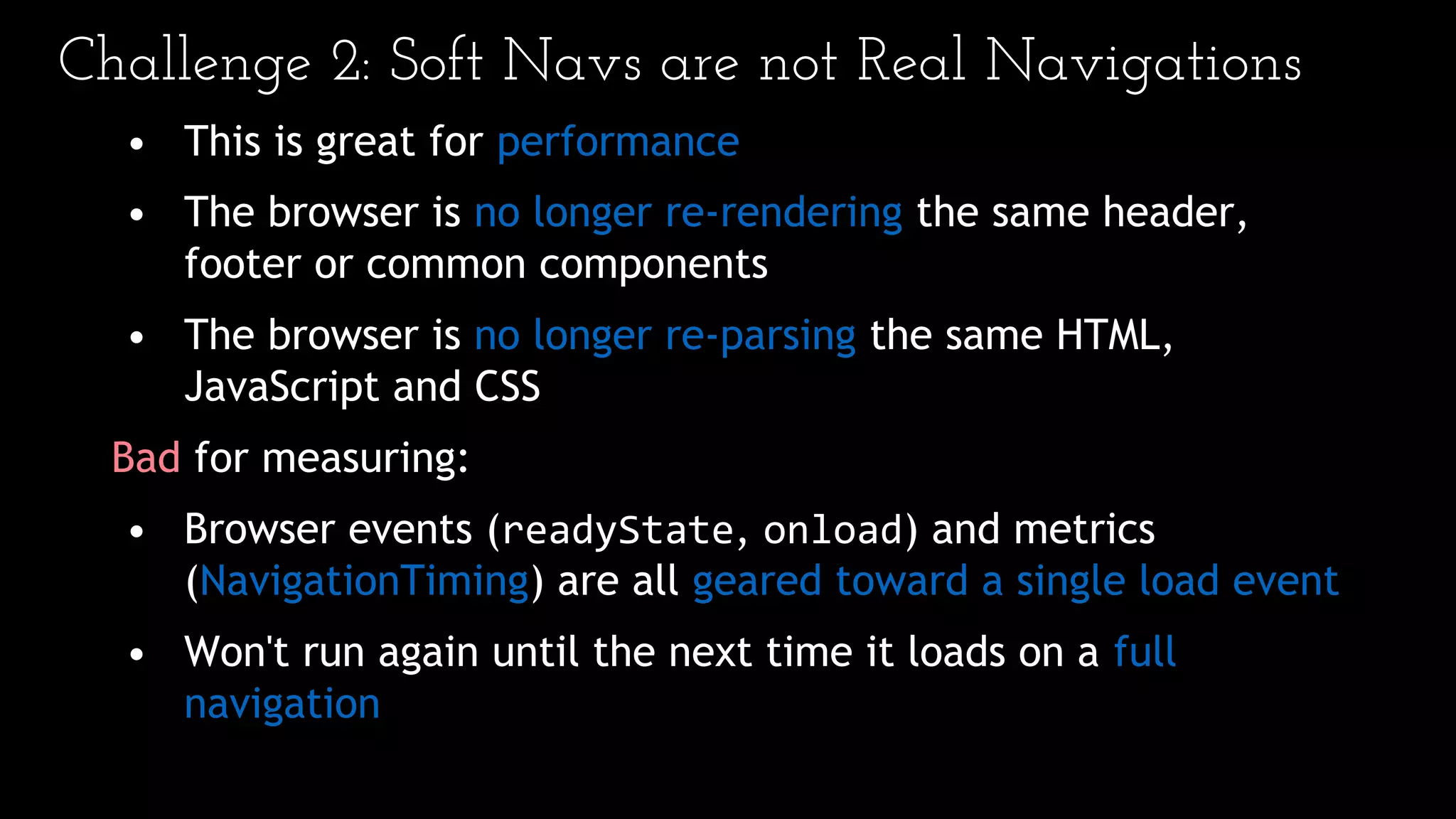 Challenge 2: Soft Navs are not Real Navigations
• This is great for performance
• The browser is no longer re-rendering the same header,
footer or common components
• The browser is no longer re-parsing the same HTML,
JavaScript and CSS
Bad for measuring:
• Browser events (readyState, onload) and metrics
(NavigationTiming) are all geared toward a single load event
• Won't run again until the next time it loads on a full
navigation
 