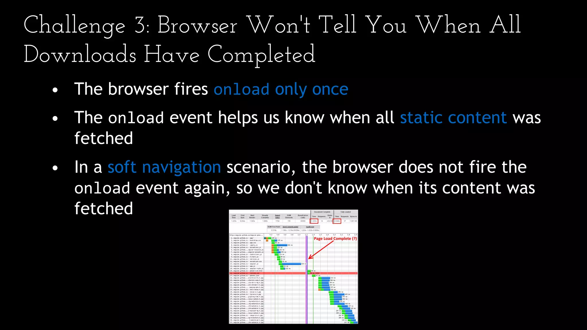 Challenge 3: Browser Won't Tell You When All
Downloads Have Completed
• The browser fires onload only once
• The onload event helps us know when all static content was
fetched
• In a soft navigation scenario, the browser does not fire the
onload event again, so we don't know when its content was
fetched
 