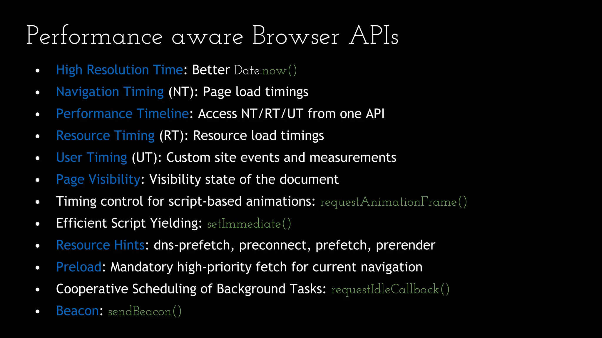 • High Resolution Time: Better Date.now()
• Navigation Timing (NT): Page load timings
• Performance Timeline: Access NT/RT/UT from one API
• Resource Timing (RT): Resource load timings
• User Timing (UT): Custom site events and measurements
• Page Visibility: Visibility state of the document
• Timing control for script-based animations: requestAnimationFrame()
• Efficient Script Yielding: setImmediate()
• Resource Hints: dns-prefetch, preconnect, prefetch, prerender
• Preload: Mandatory high-priority fetch for current navigation
• Cooperative Scheduling of Background Tasks: requestIdleCallback()
• Beacon: sendBeacon()
Performance aware Browser APIs
 