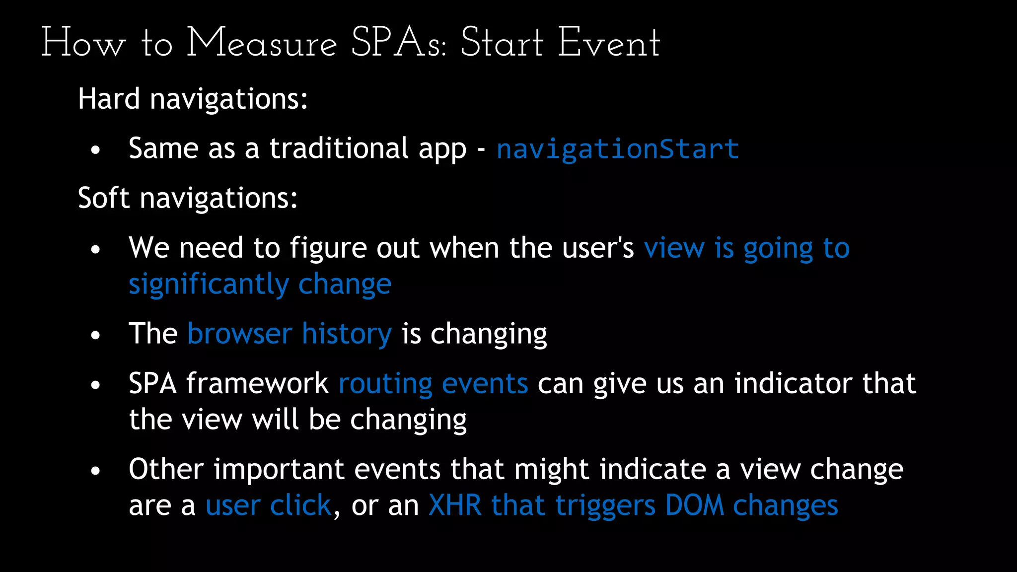 How to Measure SPAs: Start Event
Hard navigations:
• Same as a traditional app - navigationStart
Soft navigations:
• We need to figure out when the user's view is going to
significantly change
• The browser history is changing
• SPA framework routing events can give us an indicator that
the view will be changing
• Other important events that might indicate a view change
are a user click, or an XHR that triggers DOM changes
 